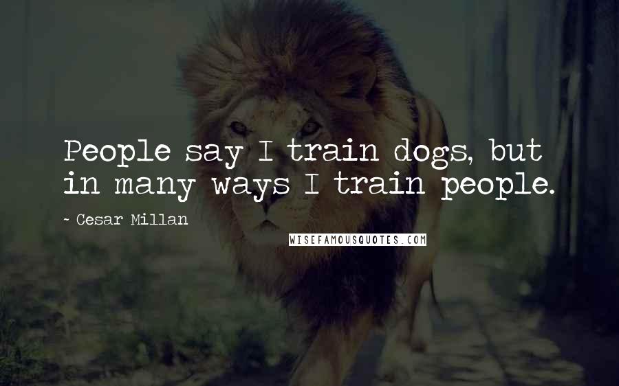 Cesar Millan Quotes: People say I train dogs, but in many ways I train people.