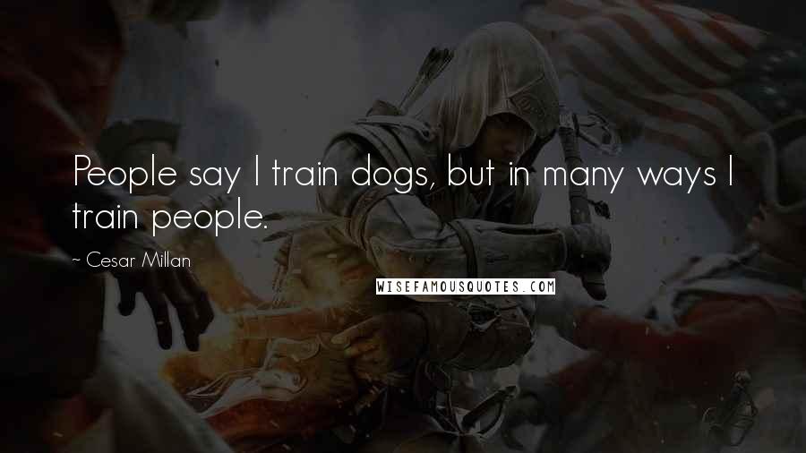 Cesar Millan Quotes: People say I train dogs, but in many ways I train people.