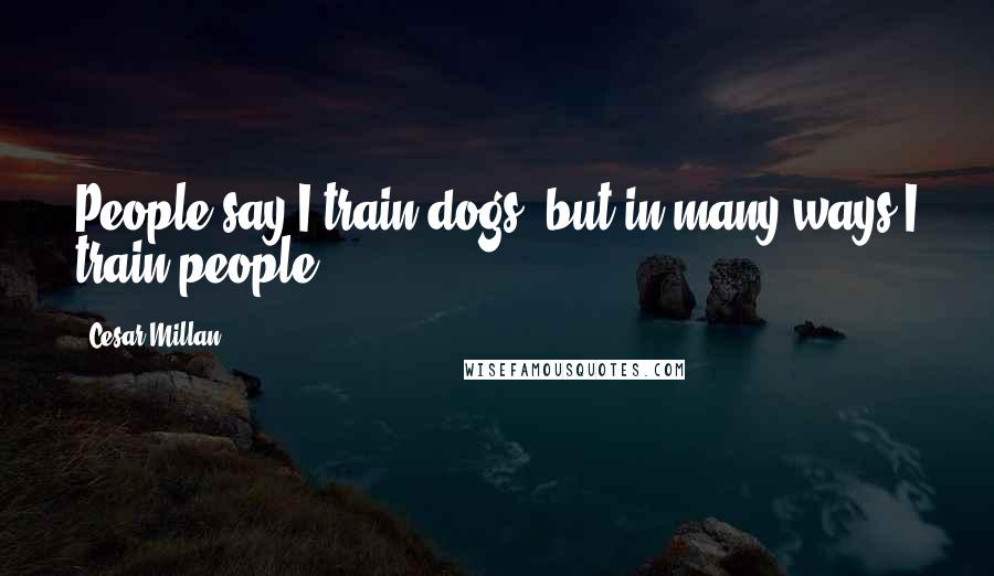 Cesar Millan Quotes: People say I train dogs, but in many ways I train people.