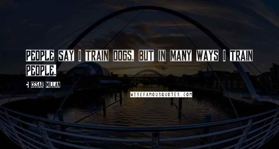 Cesar Millan Quotes: People say I train dogs, but in many ways I train people.