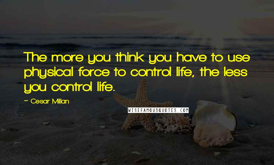 Cesar Millan Quotes: The more you think you have to use physical force to control life, the less you control life.