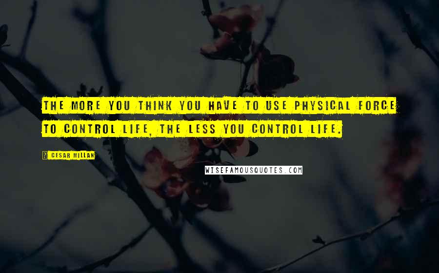 Cesar Millan Quotes: The more you think you have to use physical force to control life, the less you control life.