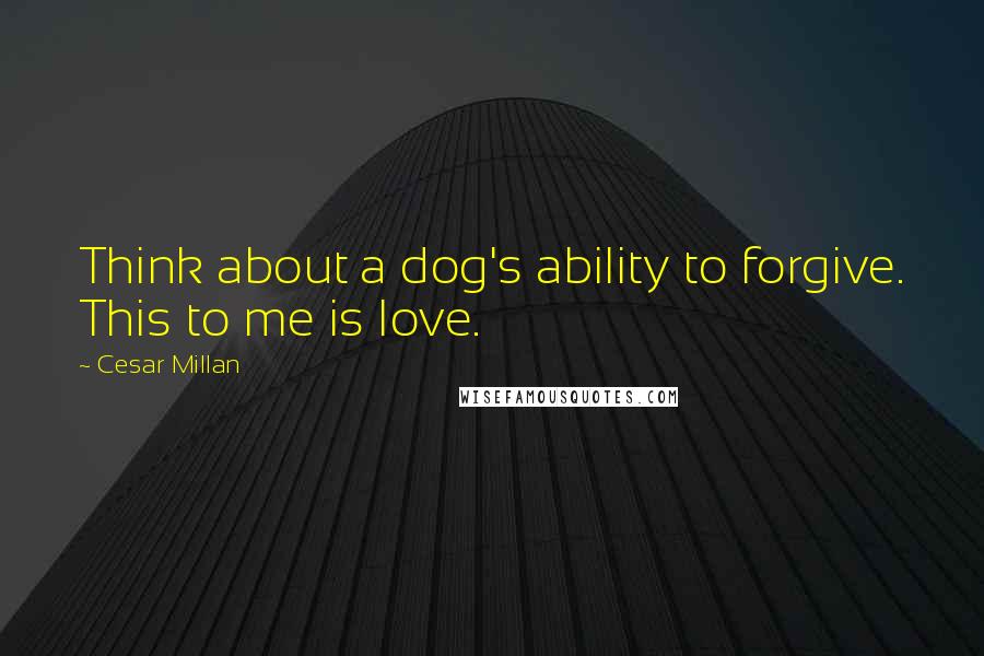 Cesar Millan Quotes: Think about a dog's ability to forgive. This to me is love.