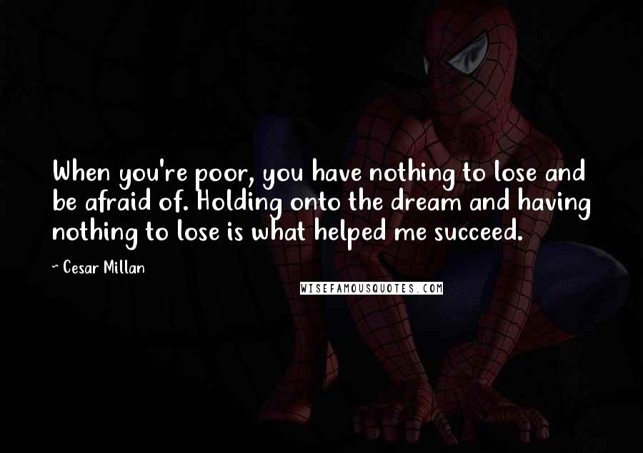 Cesar Millan Quotes: When you're poor, you have nothing to lose and be afraid of. Holding onto the dream and having nothing to lose is what helped me succeed.