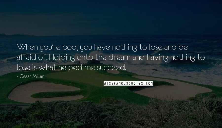 Cesar Millan Quotes: When you're poor, you have nothing to lose and be afraid of. Holding onto the dream and having nothing to lose is what helped me succeed.