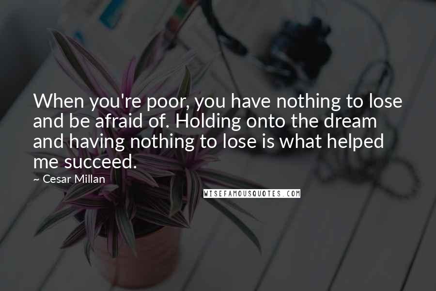 Cesar Millan Quotes: When you're poor, you have nothing to lose and be afraid of. Holding onto the dream and having nothing to lose is what helped me succeed.