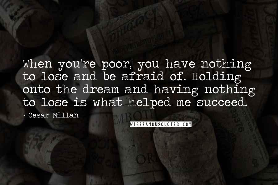 Cesar Millan Quotes: When you're poor, you have nothing to lose and be afraid of. Holding onto the dream and having nothing to lose is what helped me succeed.