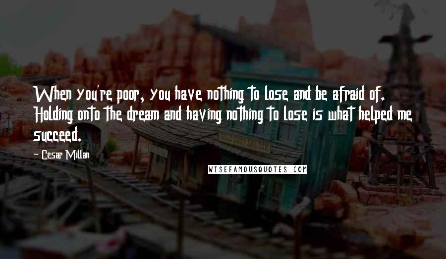 Cesar Millan Quotes: When you're poor, you have nothing to lose and be afraid of. Holding onto the dream and having nothing to lose is what helped me succeed.