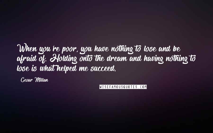 Cesar Millan Quotes: When you're poor, you have nothing to lose and be afraid of. Holding onto the dream and having nothing to lose is what helped me succeed.