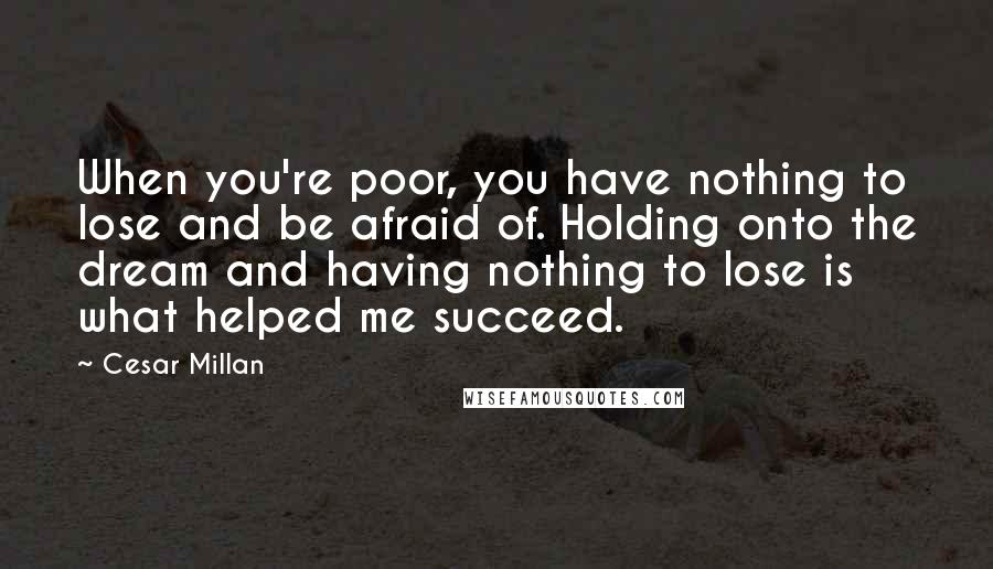 Cesar Millan Quotes: When you're poor, you have nothing to lose and be afraid of. Holding onto the dream and having nothing to lose is what helped me succeed.