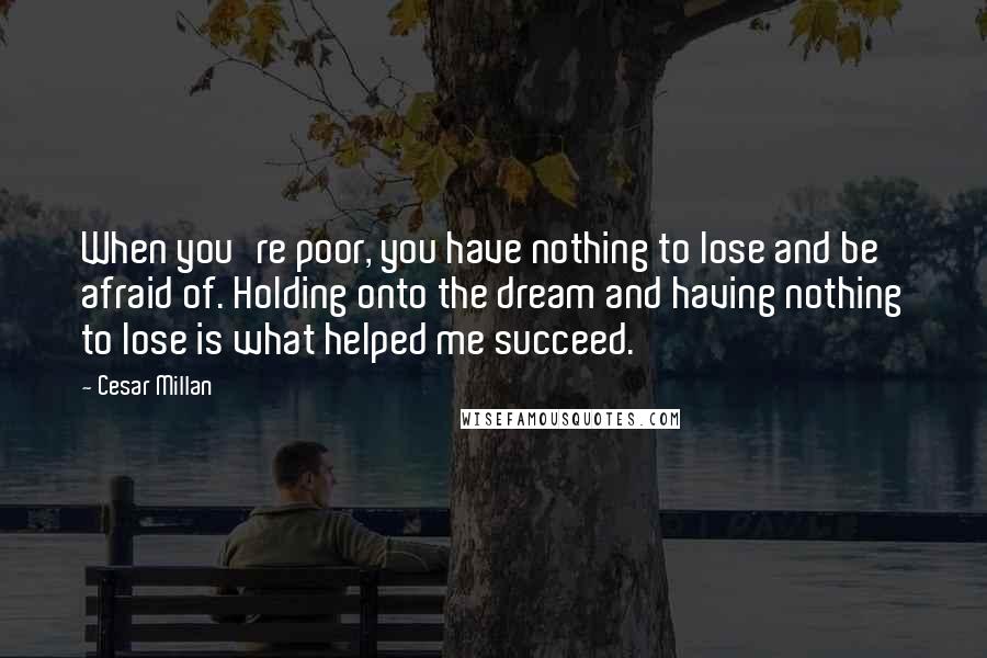 Cesar Millan Quotes: When you're poor, you have nothing to lose and be afraid of. Holding onto the dream and having nothing to lose is what helped me succeed.