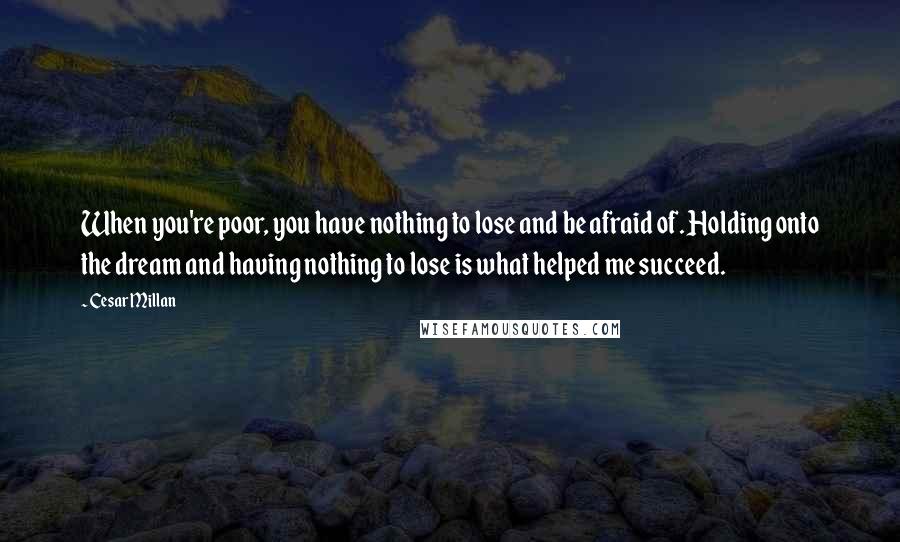 Cesar Millan Quotes: When you're poor, you have nothing to lose and be afraid of. Holding onto the dream and having nothing to lose is what helped me succeed.