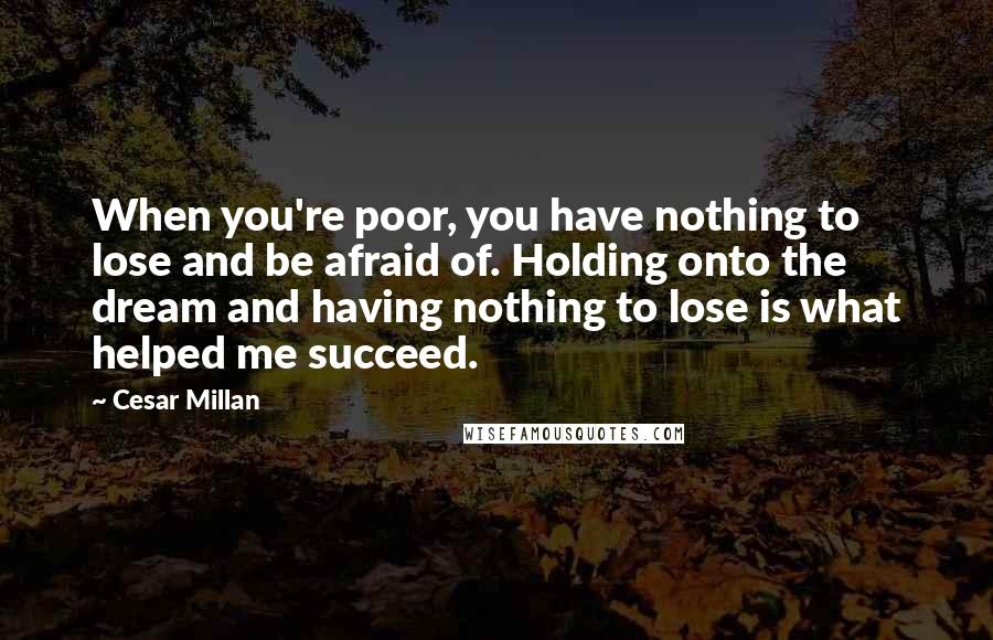 Cesar Millan Quotes: When you're poor, you have nothing to lose and be afraid of. Holding onto the dream and having nothing to lose is what helped me succeed.