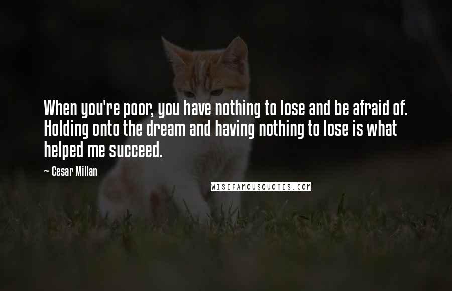 Cesar Millan Quotes: When you're poor, you have nothing to lose and be afraid of. Holding onto the dream and having nothing to lose is what helped me succeed.