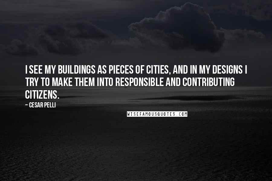Cesar Pelli Quotes: I see my buildings as pieces of cities, and in my designs I try to make them into responsible and contributing citizens.