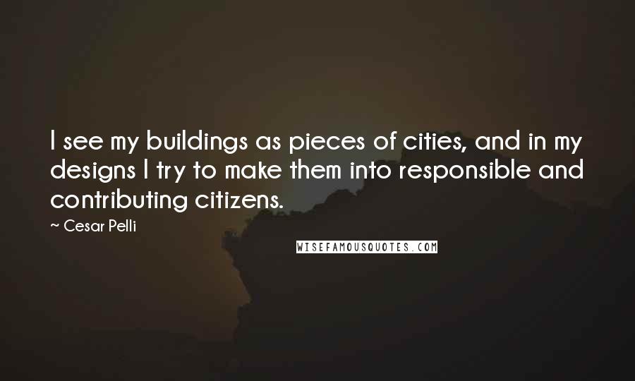 Cesar Pelli Quotes: I see my buildings as pieces of cities, and in my designs I try to make them into responsible and contributing citizens.