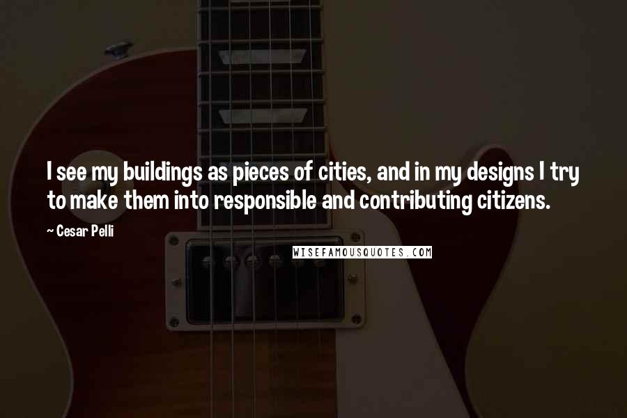 Cesar Pelli Quotes: I see my buildings as pieces of cities, and in my designs I try to make them into responsible and contributing citizens.