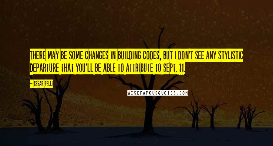 Cesar Pelli Quotes: There may be some changes in building codes, but I don't see any stylistic departure that you'll be able to attribute to Sept. 11.