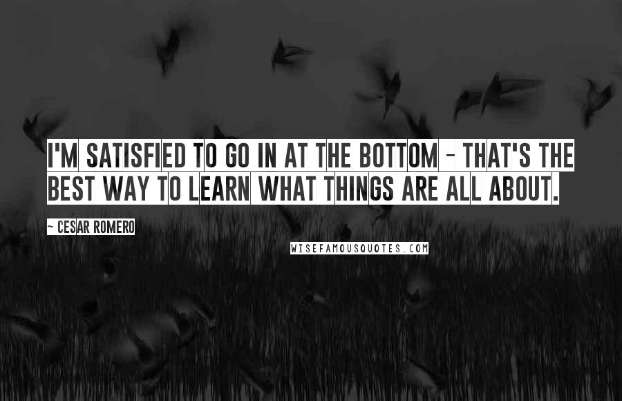 Cesar Romero Quotes: I'm satisfied to go in at the bottom - that's the best way to learn what things are all about.