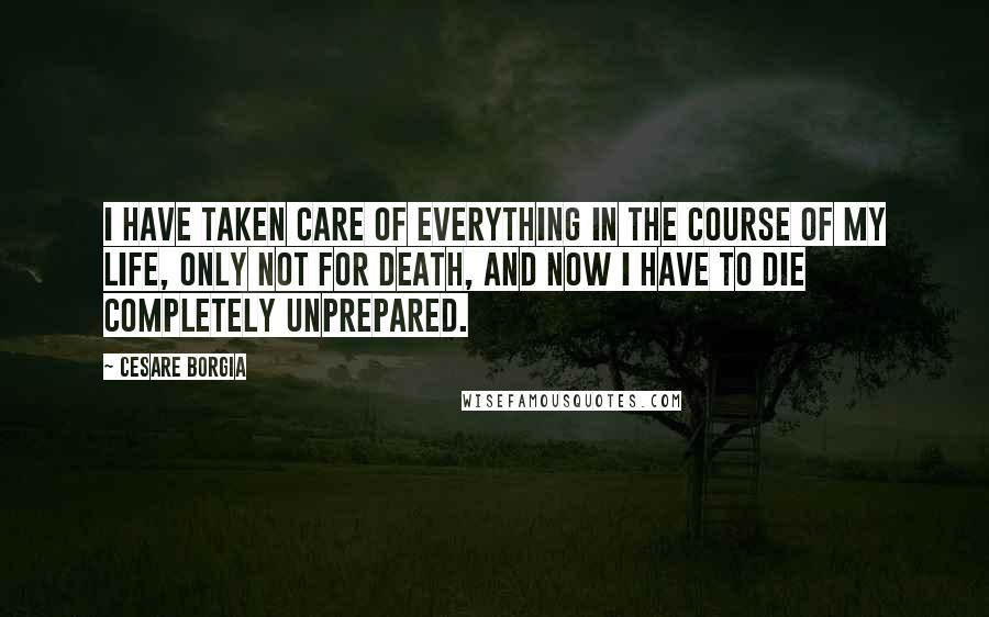 Cesare Borgia Quotes: I have taken care of everything in the course of my life, only not for death, and now I have to die completely unprepared.