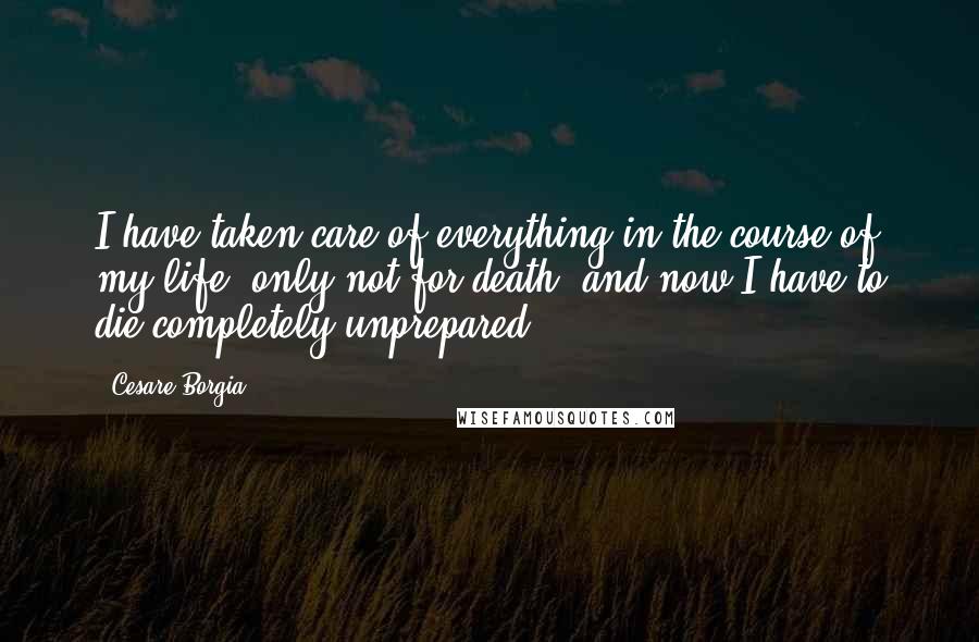 Cesare Borgia Quotes: I have taken care of everything in the course of my life, only not for death, and now I have to die completely unprepared.