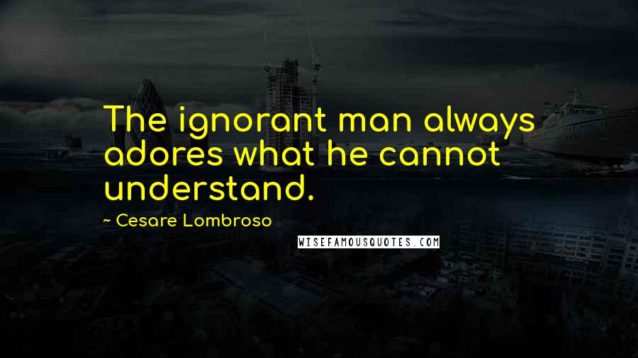 Cesare Lombroso Quotes: The ignorant man always adores what he cannot understand.