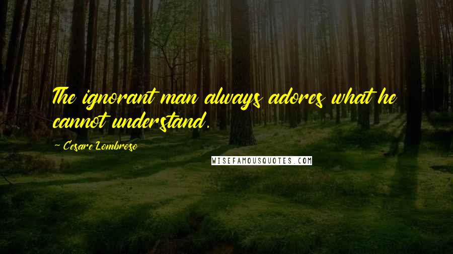 Cesare Lombroso Quotes: The ignorant man always adores what he cannot understand.
