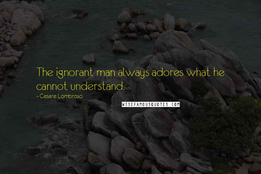Cesare Lombroso Quotes: The ignorant man always adores what he cannot understand.