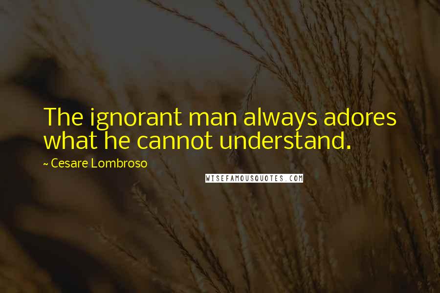 Cesare Lombroso Quotes: The ignorant man always adores what he cannot understand.