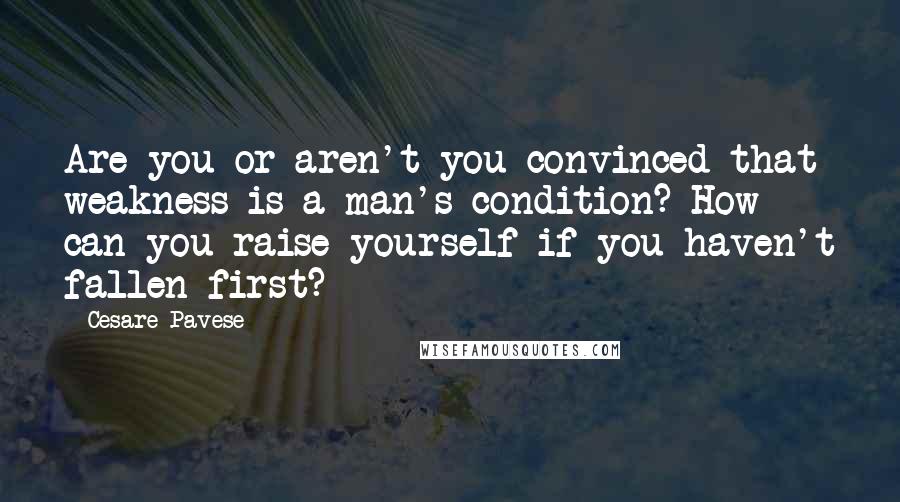 Cesare Pavese Quotes: Are you or aren't you convinced that weakness is a man's condition? How can you raise yourself if you haven't fallen first?