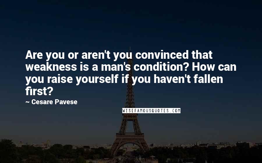 Cesare Pavese Quotes: Are you or aren't you convinced that weakness is a man's condition? How can you raise yourself if you haven't fallen first?