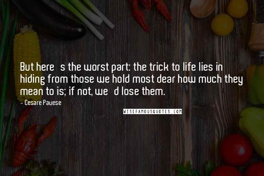 Cesare Pavese Quotes: But here's the worst part: the trick to life lies in hiding from those we hold most dear how much they mean to is; if not, we'd lose them.