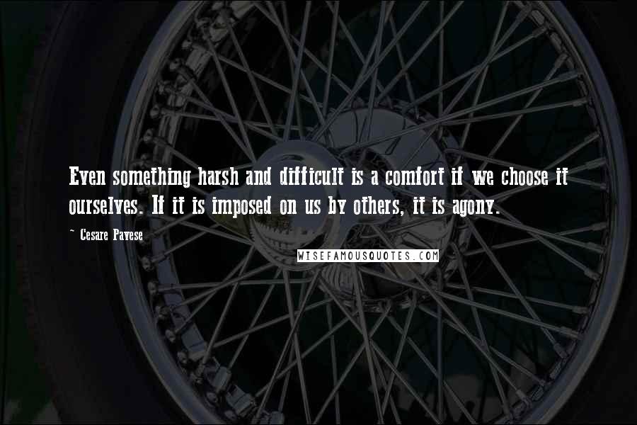 Cesare Pavese Quotes: Even something harsh and difficult is a comfort if we choose it ourselves. If it is imposed on us by others, it is agony.