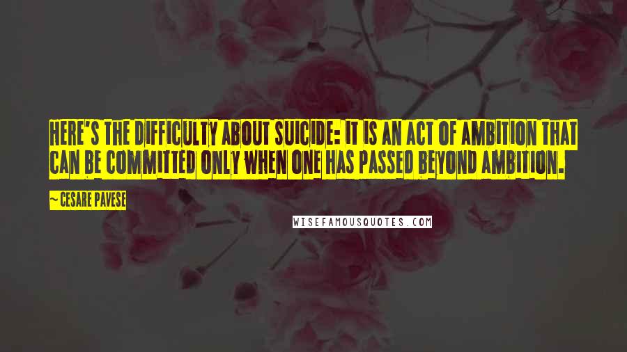 Cesare Pavese Quotes: Here's the difficulty about suicide: it is an act of ambition that can be committed only when one has passed beyond ambition.