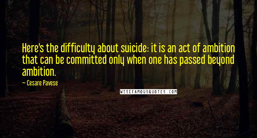 Cesare Pavese Quotes: Here's the difficulty about suicide: it is an act of ambition that can be committed only when one has passed beyond ambition.