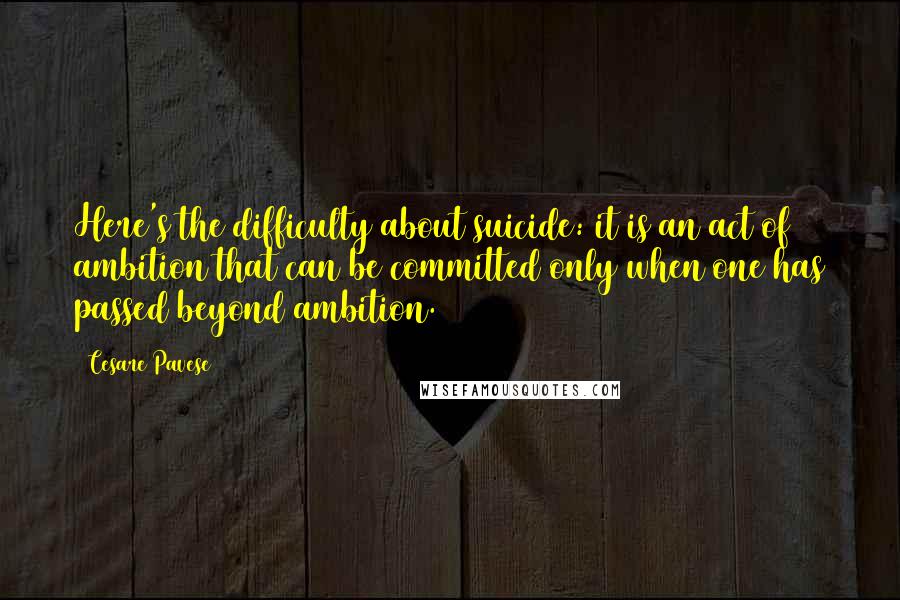 Cesare Pavese Quotes: Here's the difficulty about suicide: it is an act of ambition that can be committed only when one has passed beyond ambition.