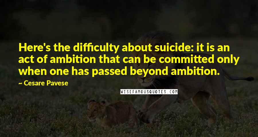 Cesare Pavese Quotes: Here's the difficulty about suicide: it is an act of ambition that can be committed only when one has passed beyond ambition.