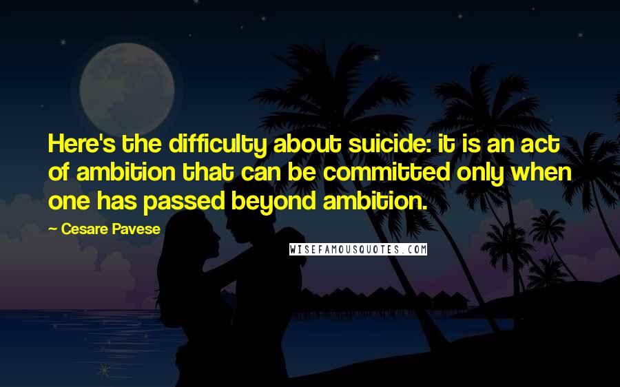 Cesare Pavese Quotes: Here's the difficulty about suicide: it is an act of ambition that can be committed only when one has passed beyond ambition.