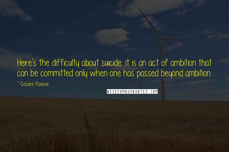 Cesare Pavese Quotes: Here's the difficulty about suicide: it is an act of ambition that can be committed only when one has passed beyond ambition.