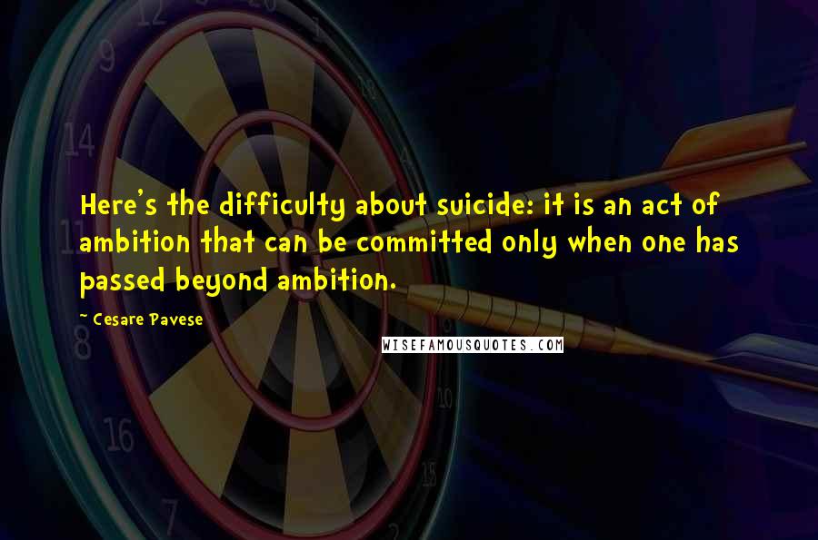 Cesare Pavese Quotes: Here's the difficulty about suicide: it is an act of ambition that can be committed only when one has passed beyond ambition.