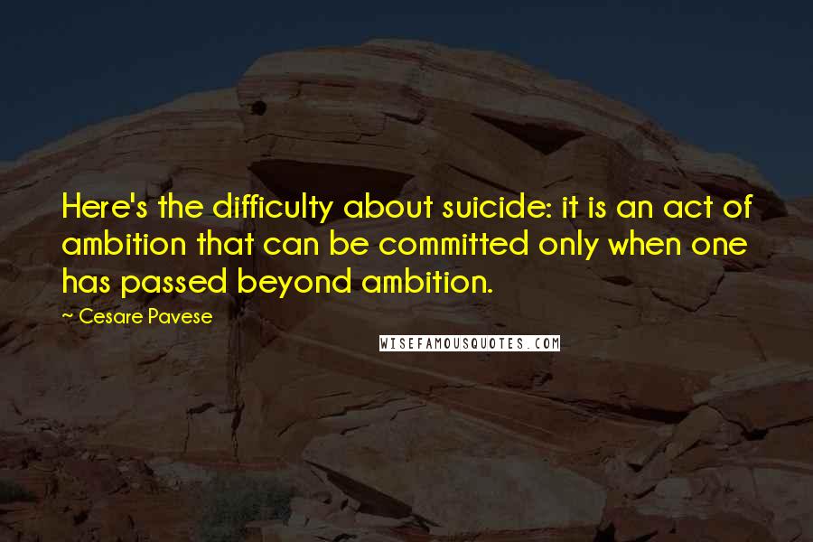 Cesare Pavese Quotes: Here's the difficulty about suicide: it is an act of ambition that can be committed only when one has passed beyond ambition.