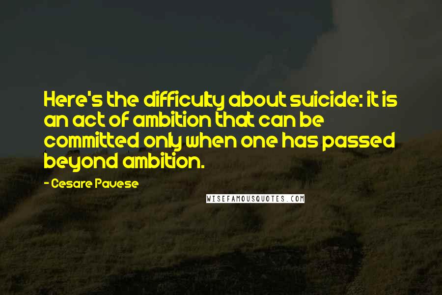 Cesare Pavese Quotes: Here's the difficulty about suicide: it is an act of ambition that can be committed only when one has passed beyond ambition.