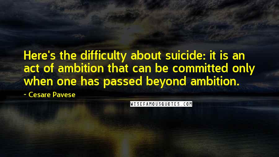 Cesare Pavese Quotes: Here's the difficulty about suicide: it is an act of ambition that can be committed only when one has passed beyond ambition.