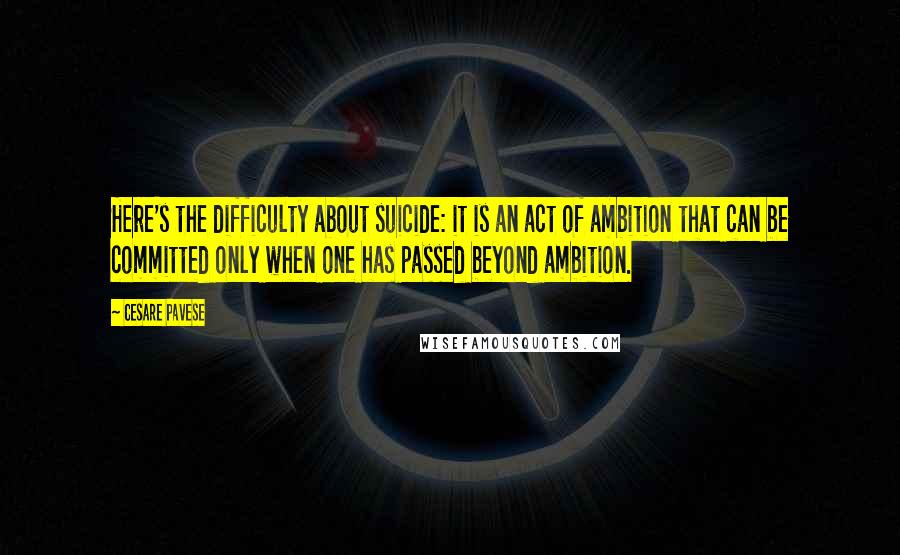 Cesare Pavese Quotes: Here's the difficulty about suicide: it is an act of ambition that can be committed only when one has passed beyond ambition.