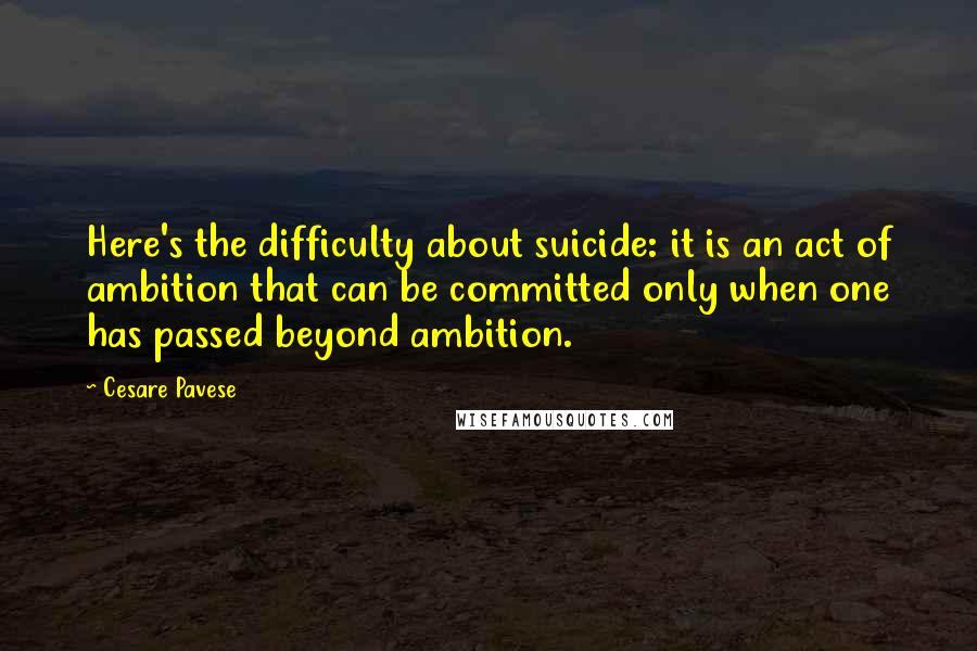 Cesare Pavese Quotes: Here's the difficulty about suicide: it is an act of ambition that can be committed only when one has passed beyond ambition.