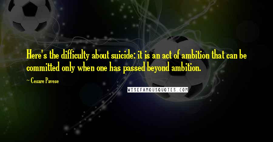 Cesare Pavese Quotes: Here's the difficulty about suicide: it is an act of ambition that can be committed only when one has passed beyond ambition.