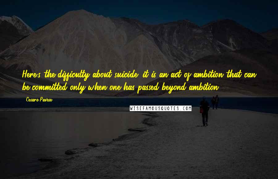 Cesare Pavese Quotes: Here's the difficulty about suicide: it is an act of ambition that can be committed only when one has passed beyond ambition.