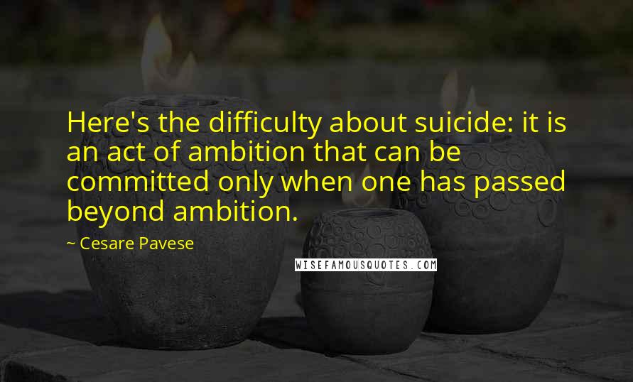 Cesare Pavese Quotes: Here's the difficulty about suicide: it is an act of ambition that can be committed only when one has passed beyond ambition.