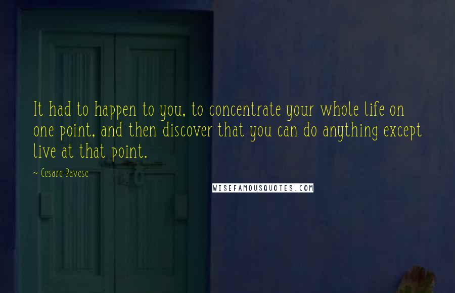 Cesare Pavese Quotes: It had to happen to you, to concentrate your whole life on one point, and then discover that you can do anything except live at that point.
