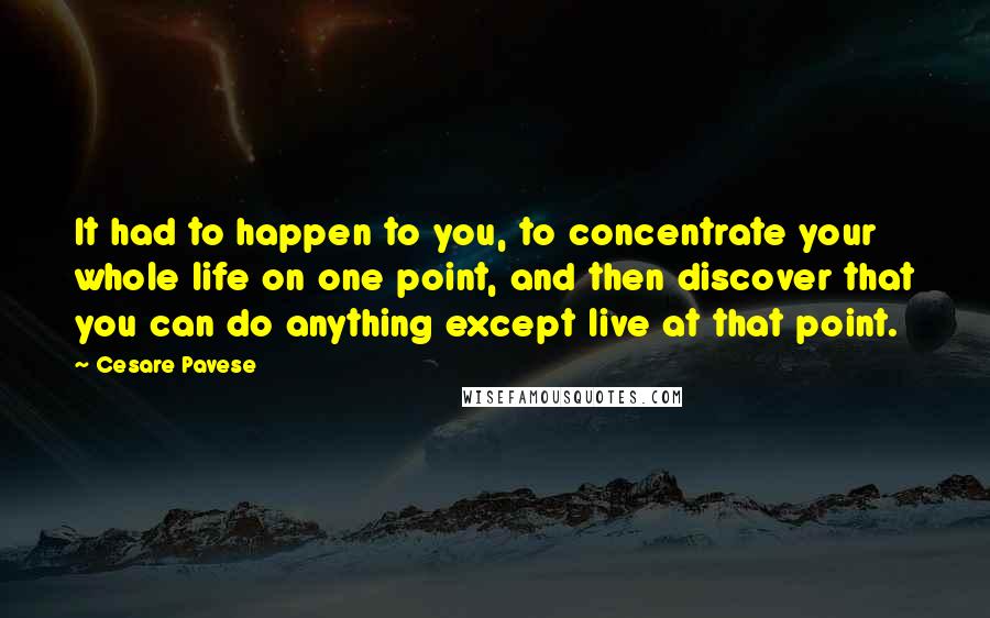 Cesare Pavese Quotes: It had to happen to you, to concentrate your whole life on one point, and then discover that you can do anything except live at that point.